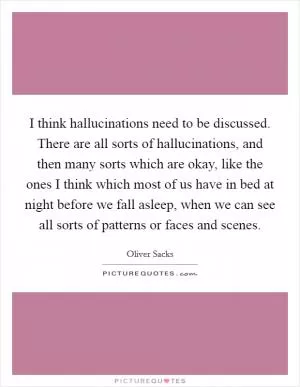 I think hallucinations need to be discussed. There are all sorts of hallucinations, and then many sorts which are okay, like the ones I think which most of us have in bed at night before we fall asleep, when we can see all sorts of patterns or faces and scenes Picture Quote #1