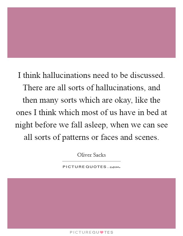 I think hallucinations need to be discussed. There are all sorts of hallucinations, and then many sorts which are okay, like the ones I think which most of us have in bed at night before we fall asleep, when we can see all sorts of patterns or faces and scenes Picture Quote #1