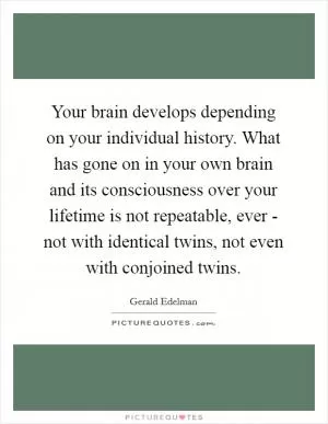 Your brain develops depending on your individual history. What has gone on in your own brain and its consciousness over your lifetime is not repeatable, ever - not with identical twins, not even with conjoined twins Picture Quote #1