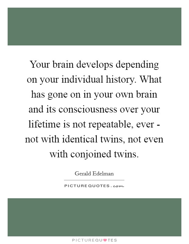 Your brain develops depending on your individual history. What has gone on in your own brain and its consciousness over your lifetime is not repeatable, ever - not with identical twins, not even with conjoined twins Picture Quote #1