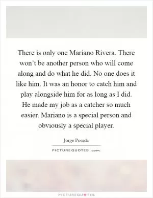 There is only one Mariano Rivera. There won’t be another person who will come along and do what he did. No one does it like him. It was an honor to catch him and play alongside him for as long as I did. He made my job as a catcher so much easier. Mariano is a special person and obviously a special player Picture Quote #1