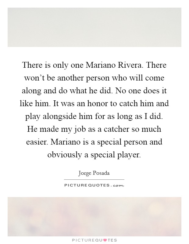 There is only one Mariano Rivera. There won't be another person who will come along and do what he did. No one does it like him. It was an honor to catch him and play alongside him for as long as I did. He made my job as a catcher so much easier. Mariano is a special person and obviously a special player Picture Quote #1