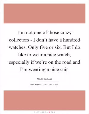 I’m not one of those crazy collectors - I don’t have a hundred watches. Only five or six. But I do like to wear a nice watch, especially if we’re on the road and I’m wearing a nice suit Picture Quote #1