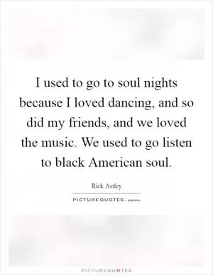 I used to go to soul nights because I loved dancing, and so did my friends, and we loved the music. We used to go listen to black American soul Picture Quote #1