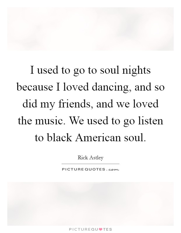 I used to go to soul nights because I loved dancing, and so did my friends, and we loved the music. We used to go listen to black American soul Picture Quote #1