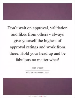 Don’t wait on approval, validation and likes from others - always give yourself the highest of approval ratings and work from there. Hold your head up and be fabulous no matter what! Picture Quote #1