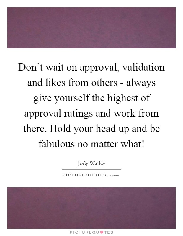 Don't wait on approval, validation and likes from others - always give yourself the highest of approval ratings and work from there. Hold your head up and be fabulous no matter what! Picture Quote #1