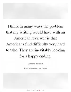 I think in many ways the problem that my writing would have with an American reviewer is that Americans find difficulty very hard to take. They are inevitably looking for a happy ending Picture Quote #1