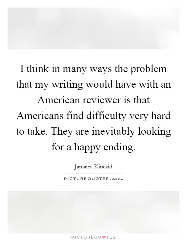 I think in many ways the problem that my writing would have with an American reviewer is that Americans find difficulty very hard to take. They are inevitably looking for a happy ending Picture Quote #1