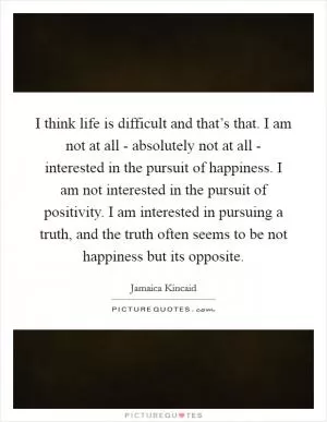 I think life is difficult and that’s that. I am not at all - absolutely not at all - interested in the pursuit of happiness. I am not interested in the pursuit of positivity. I am interested in pursuing a truth, and the truth often seems to be not happiness but its opposite Picture Quote #1