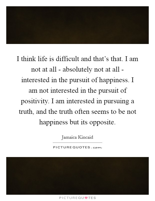 I think life is difficult and that's that. I am not at all - absolutely not at all - interested in the pursuit of happiness. I am not interested in the pursuit of positivity. I am interested in pursuing a truth, and the truth often seems to be not happiness but its opposite Picture Quote #1