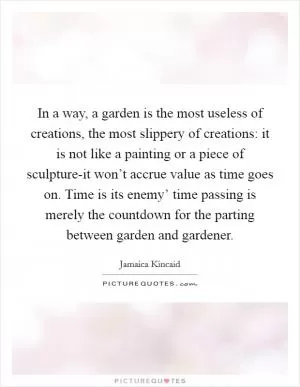 In a way, a garden is the most useless of creations, the most slippery of creations: it is not like a painting or a piece of sculpture-it won’t accrue value as time goes on. Time is its enemy’ time passing is merely the countdown for the parting between garden and gardener Picture Quote #1