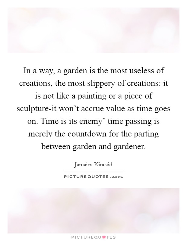 In a way, a garden is the most useless of creations, the most slippery of creations: it is not like a painting or a piece of sculpture-it won't accrue value as time goes on. Time is its enemy' time passing is merely the countdown for the parting between garden and gardener Picture Quote #1