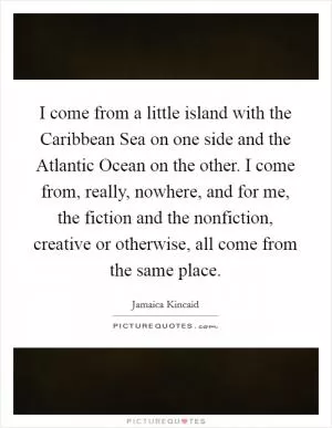 I come from a little island with the Caribbean Sea on one side and the Atlantic Ocean on the other. I come from, really, nowhere, and for me, the fiction and the nonfiction, creative or otherwise, all come from the same place Picture Quote #1