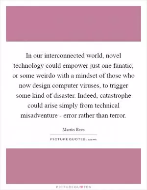 In our interconnected world, novel technology could empower just one fanatic, or some weirdo with a mindset of those who now design computer viruses, to trigger some kind of disaster. Indeed, catastrophe could arise simply from technical misadventure - error rather than terror Picture Quote #1