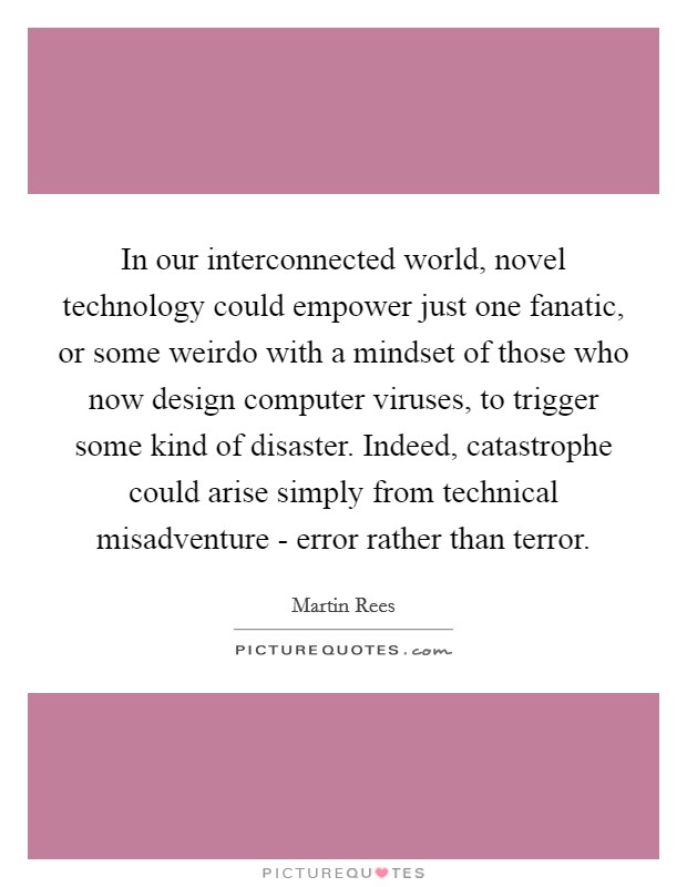 In our interconnected world, novel technology could empower just one fanatic, or some weirdo with a mindset of those who now design computer viruses, to trigger some kind of disaster. Indeed, catastrophe could arise simply from technical misadventure - error rather than terror Picture Quote #1