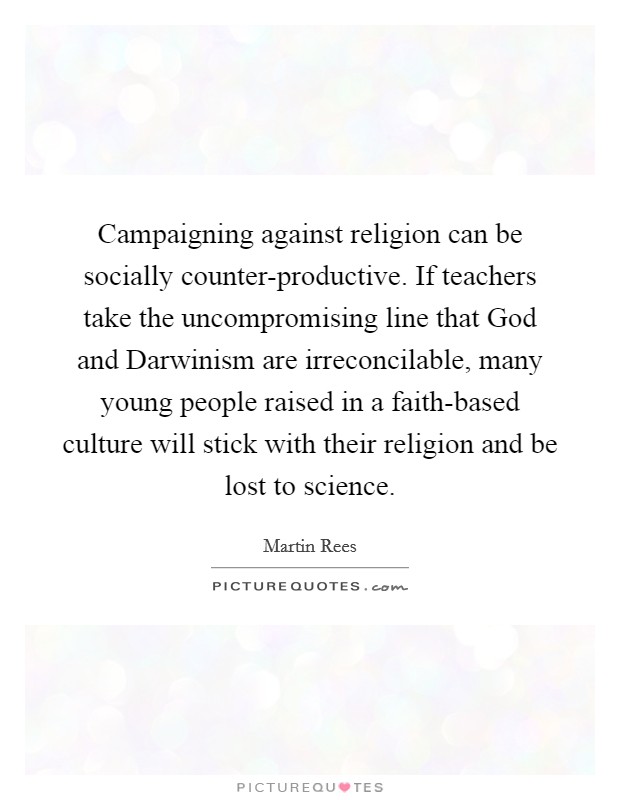 Campaigning against religion can be socially counter-productive. If teachers take the uncompromising line that God and Darwinism are irreconcilable, many young people raised in a faith-based culture will stick with their religion and be lost to science Picture Quote #1