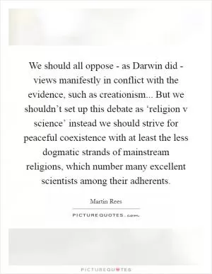 We should all oppose - as Darwin did - views manifestly in conflict with the evidence, such as creationism... But we shouldn’t set up this debate as ‘religion v science’ instead we should strive for peaceful coexistence with at least the less dogmatic strands of mainstream religions, which number many excellent scientists among their adherents Picture Quote #1