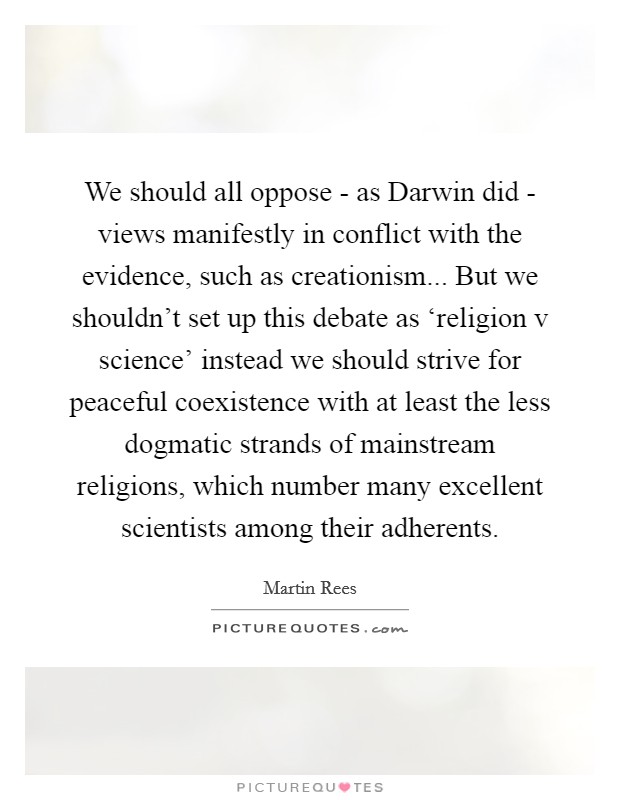 We should all oppose - as Darwin did - views manifestly in conflict with the evidence, such as creationism... But we shouldn't set up this debate as ‘religion v science' instead we should strive for peaceful coexistence with at least the less dogmatic strands of mainstream religions, which number many excellent scientists among their adherents Picture Quote #1