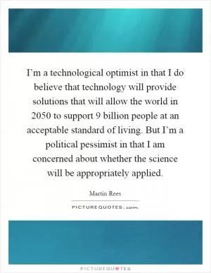 I’m a technological optimist in that I do believe that technology will provide solutions that will allow the world in 2050 to support 9 billion people at an acceptable standard of living. But I’m a political pessimist in that I am concerned about whether the science will be appropriately applied Picture Quote #1