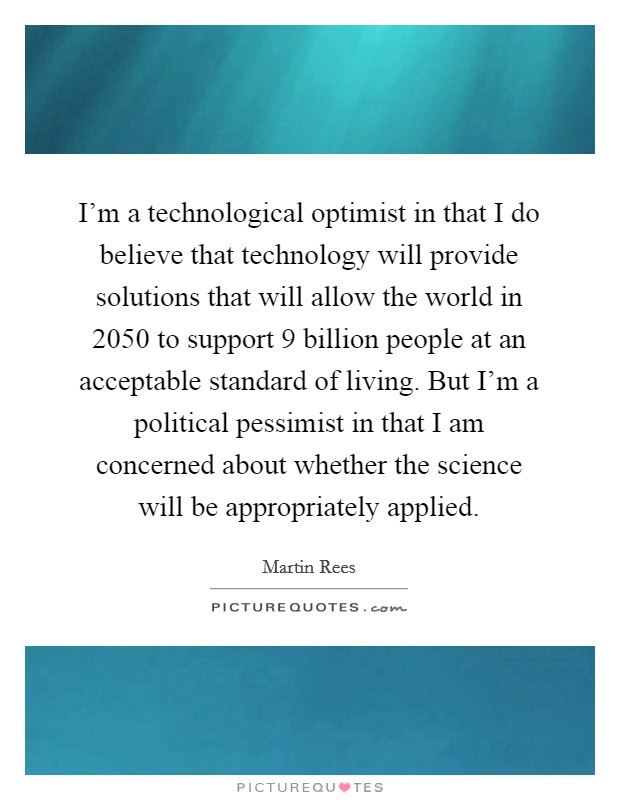 I'm a technological optimist in that I do believe that technology will provide solutions that will allow the world in 2050 to support 9 billion people at an acceptable standard of living. But I'm a political pessimist in that I am concerned about whether the science will be appropriately applied Picture Quote #1