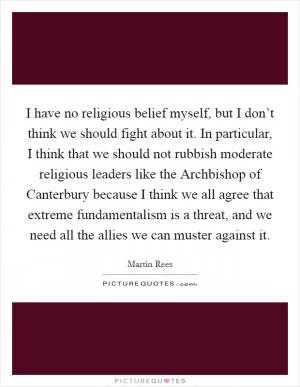 I have no religious belief myself, but I don’t think we should fight about it. In particular, I think that we should not rubbish moderate religious leaders like the Archbishop of Canterbury because I think we all agree that extreme fundamentalism is a threat, and we need all the allies we can muster against it Picture Quote #1