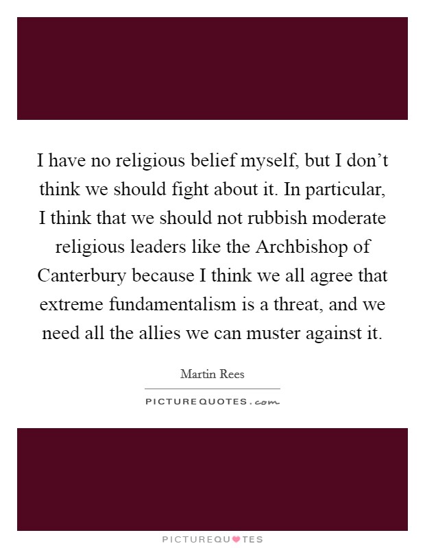 I have no religious belief myself, but I don't think we should fight about it. In particular, I think that we should not rubbish moderate religious leaders like the Archbishop of Canterbury because I think we all agree that extreme fundamentalism is a threat, and we need all the allies we can muster against it Picture Quote #1