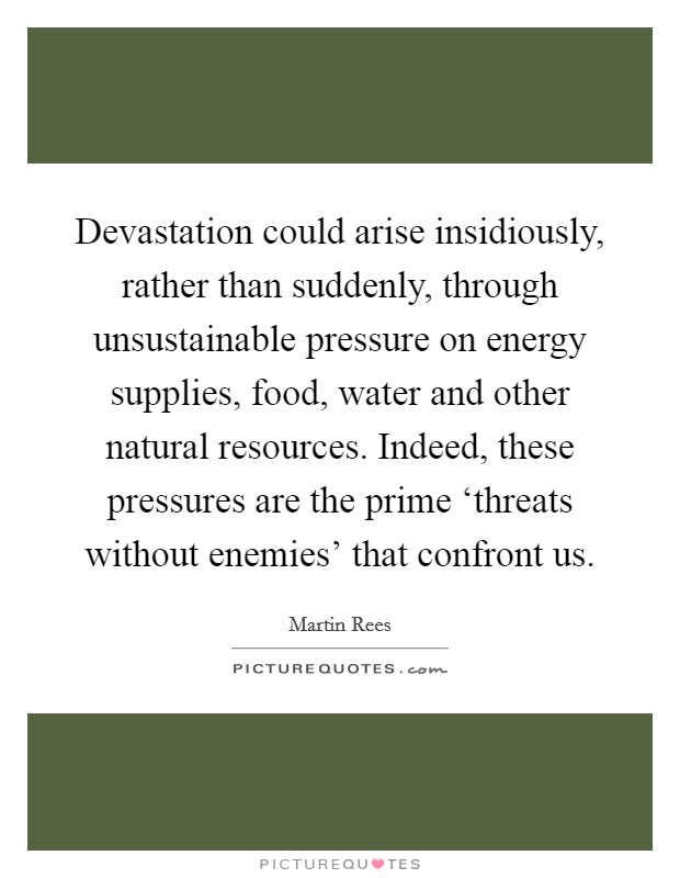 Devastation could arise insidiously, rather than suddenly, through unsustainable pressure on energy supplies, food, water and other natural resources. Indeed, these pressures are the prime ‘threats without enemies' that confront us Picture Quote #1