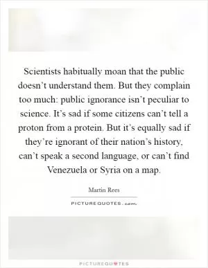 Scientists habitually moan that the public doesn’t understand them. But they complain too much: public ignorance isn’t peculiar to science. It’s sad if some citizens can’t tell a proton from a protein. But it’s equally sad if they’re ignorant of their nation’s history, can’t speak a second language, or can’t find Venezuela or Syria on a map Picture Quote #1