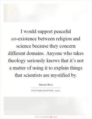 I would support peaceful co-existence between religion and science because they concern different domains. Anyone who takes theology seriously knows that it’s not a matter of using it to explain things that scientists are mystified by Picture Quote #1