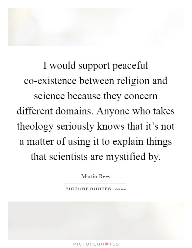 I would support peaceful co-existence between religion and science because they concern different domains. Anyone who takes theology seriously knows that it's not a matter of using it to explain things that scientists are mystified by Picture Quote #1