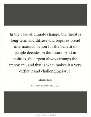 In the case of climate change, the threat is long-term and diffuse and requires broad international action for the benefit of people decades in the future. And in politics, the urgent always trumps the important, and that is what makes it a very difficult and challenging issue Picture Quote #1