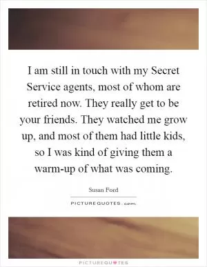 I am still in touch with my Secret Service agents, most of whom are retired now. They really get to be your friends. They watched me grow up, and most of them had little kids, so I was kind of giving them a warm-up of what was coming Picture Quote #1
