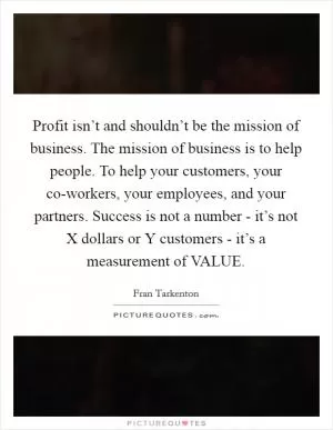 Profit isn’t and shouldn’t be the mission of business. The mission of business is to help people. To help your customers, your co-workers, your employees, and your partners. Success is not a number - it’s not X dollars or Y customers - it’s a measurement of VALUE Picture Quote #1