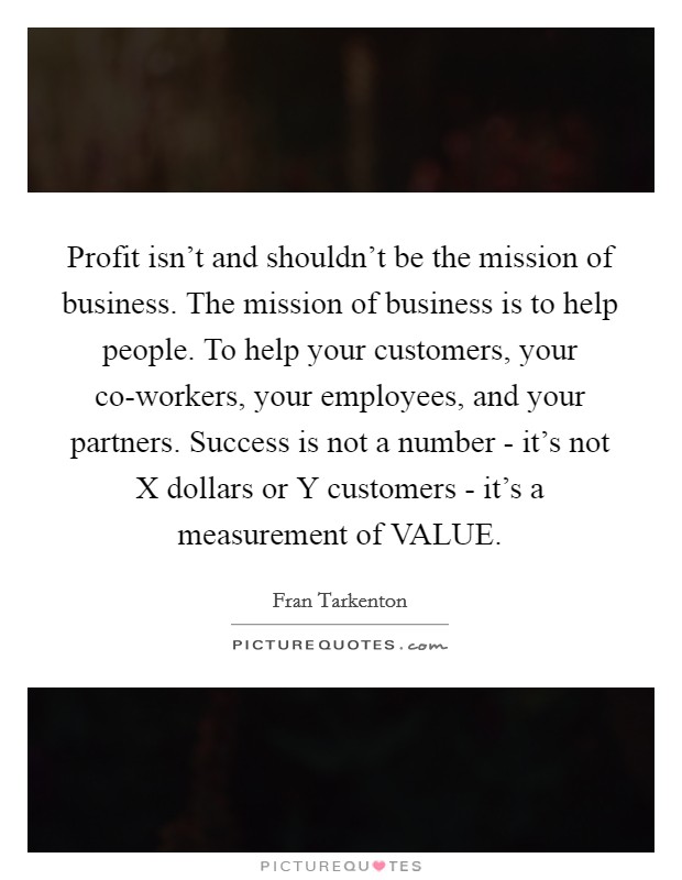 Profit isn't and shouldn't be the mission of business. The mission of business is to help people. To help your customers, your co-workers, your employees, and your partners. Success is not a number - it's not X dollars or Y customers - it's a measurement of VALUE Picture Quote #1