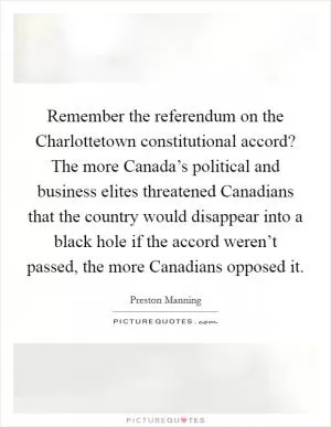 Remember the referendum on the Charlottetown constitutional accord? The more Canada’s political and business elites threatened Canadians that the country would disappear into a black hole if the accord weren’t passed, the more Canadians opposed it Picture Quote #1