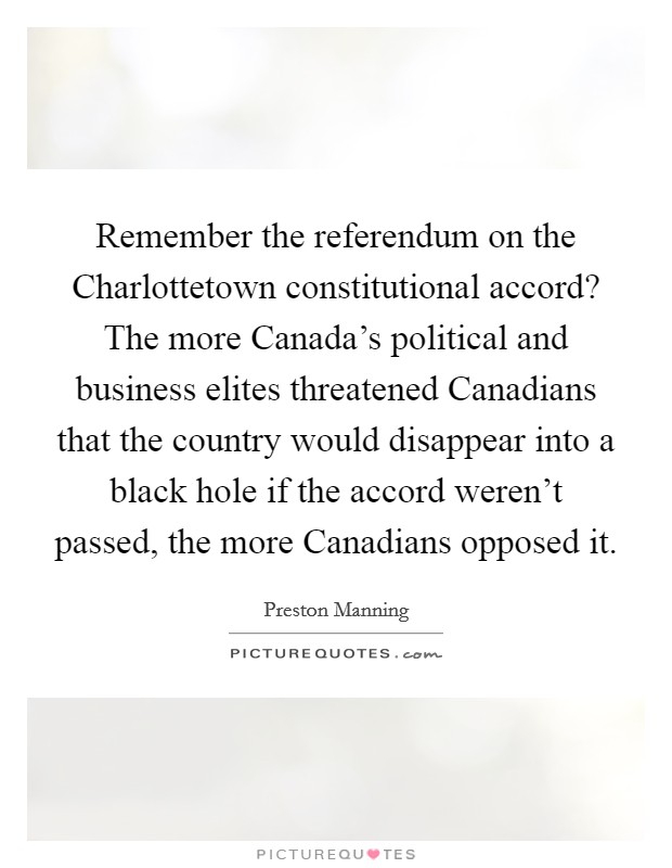 Remember the referendum on the Charlottetown constitutional accord? The more Canada's political and business elites threatened Canadians that the country would disappear into a black hole if the accord weren't passed, the more Canadians opposed it Picture Quote #1