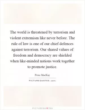 The world is threatened by terrorism and violent extremism like never before. The rule of law is one of our chief defences against terrorism. Our shared values of freedom and democracy are shielded when like-minded nations work together to promote justice Picture Quote #1