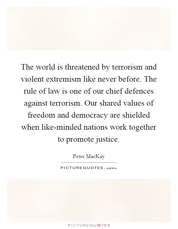 The world is threatened by terrorism and violent extremism like never before. The rule of law is one of our chief defences against terrorism. Our shared values of freedom and democracy are shielded when like-minded nations work together to promote justice Picture Quote #1