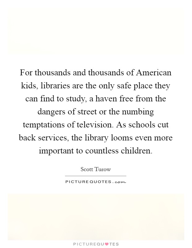 For thousands and thousands of American kids, libraries are the only safe place they can find to study, a haven free from the dangers of street or the numbing temptations of television. As schools cut back services, the library looms even more important to countless children Picture Quote #1
