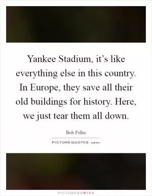 Yankee Stadium, it’s like everything else in this country. In Europe, they save all their old buildings for history. Here, we just tear them all down Picture Quote #1