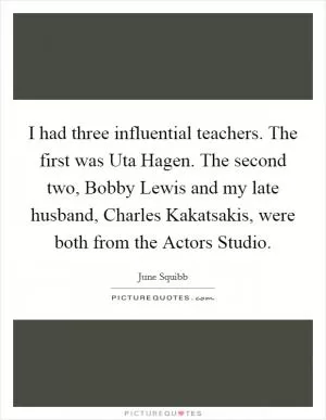 I had three influential teachers. The first was Uta Hagen. The second two, Bobby Lewis and my late husband, Charles Kakatsakis, were both from the Actors Studio Picture Quote #1