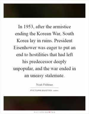 In 1953, after the armistice ending the Korean War, South Korea lay in ruins. President Eisenhower was eager to put an end to hostilities that had left his predecessor deeply unpopular, and the war ended in an uneasy stalemate Picture Quote #1