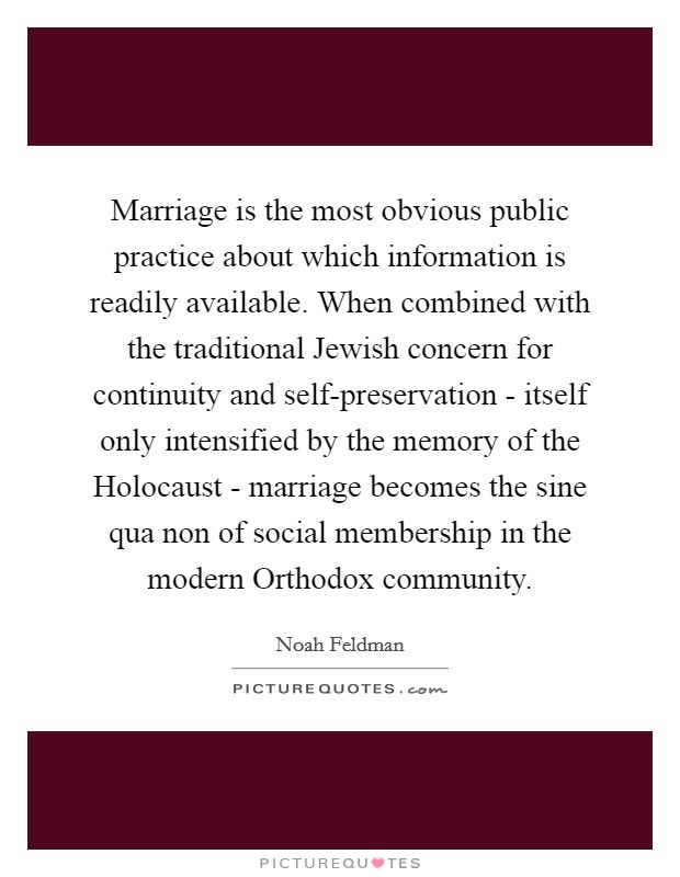 Marriage is the most obvious public practice about which information is readily available. When combined with the traditional Jewish concern for continuity and self-preservation - itself only intensified by the memory of the Holocaust - marriage becomes the sine qua non of social membership in the modern Orthodox community Picture Quote #1