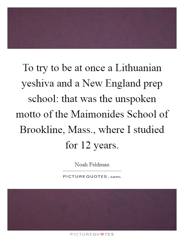 To try to be at once a Lithuanian yeshiva and a New England prep school: that was the unspoken motto of the Maimonides School of Brookline, Mass., where I studied for 12 years Picture Quote #1