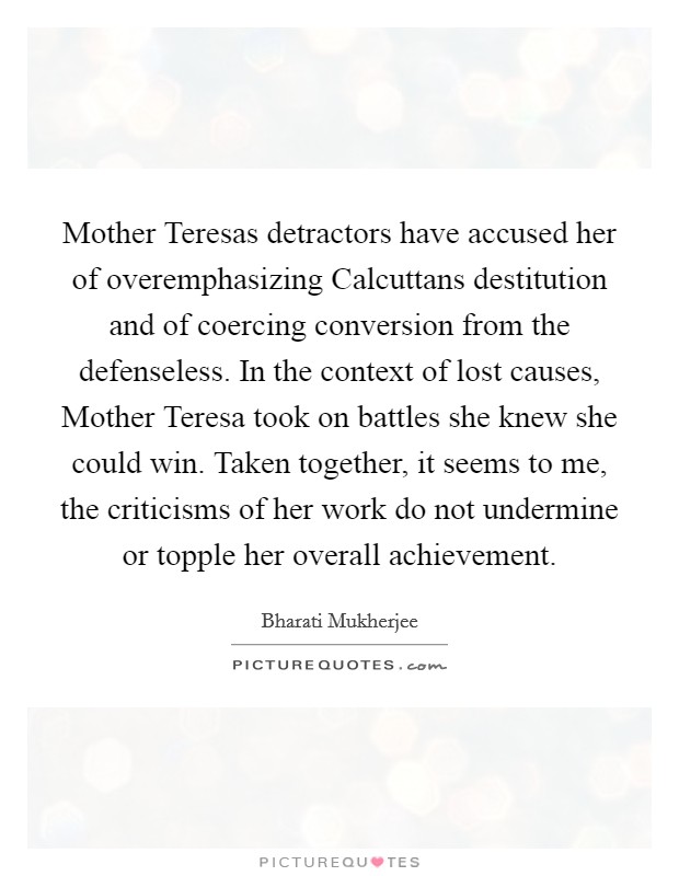 Mother Teresas detractors have accused her of overemphasizing Calcuttans destitution and of coercing conversion from the defenseless. In the context of lost causes, Mother Teresa took on battles she knew she could win. Taken together, it seems to me, the criticisms of her work do not undermine or topple her overall achievement Picture Quote #1