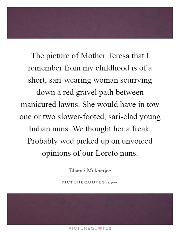 The picture of Mother Teresa that I remember from my childhood is of a short, sari-wearing woman scurrying down a red gravel path between manicured lawns. She would have in tow one or two slower-footed, sari-clad young Indian nuns. We thought her a freak. Probably wed picked up on unvoiced opinions of our Loreto nuns Picture Quote #1