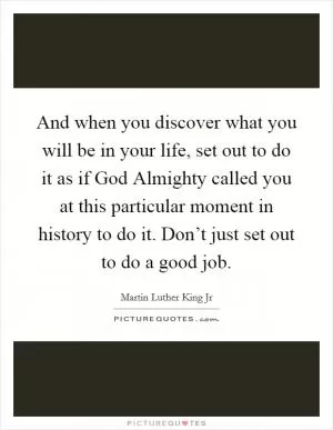 And when you discover what you will be in your life, set out to do it as if God Almighty called you at this particular moment in history to do it. Don’t just set out to do a good job Picture Quote #1