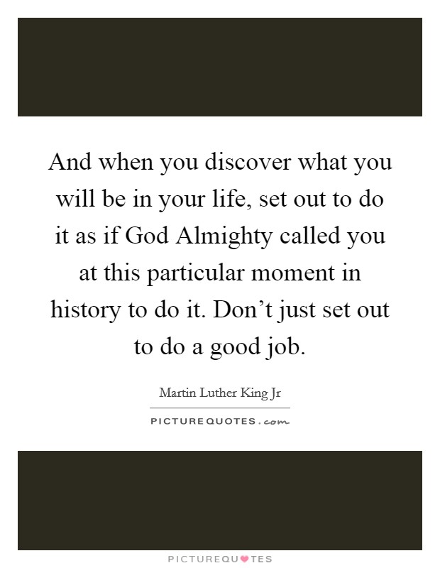 And when you discover what you will be in your life, set out to do it as if God Almighty called you at this particular moment in history to do it. Don't just set out to do a good job Picture Quote #1