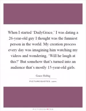 When I started ‘DailyGrace,’ I was dating a 26-year-old guy I thought was the funniest person in the world. My creation process every day was imagining him watching my videos and wondering, ‘Will he laugh at this?’ But somehow that’s turned into an audience that’s mostly 15-year-old girls Picture Quote #1